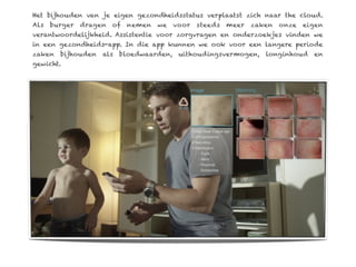 Het bijhouden van je eigen gezondheidsstatus verplaatst zich naar the cloud.
Als   burger   dragen   of   nemen   we   voor   steeds   meer   zaken   onze   eigen
verantwoordelijkheid. Assistentie voor zorgvragen en onderzoekjes vinden we
in een gezondheids-app. In die app kunnen we ook voor een langere periode
zaken   bijhouden   als   bloedwaarden,    uithoudingsvermogen,     longinhoud    en
gewicht.
 