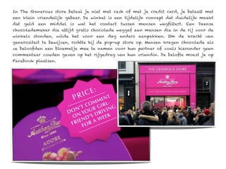 In The Generous store betaal je niet met cash of met je credit card, je betaalt met
een klein vriendelijk gebaar. De winkel is een tijdelijk concept dat duidelijk maakt
dat geld een middel is wat het contact tussen mensen wegfiltert. Een Deense
chocolademaker die altijd gratis chocolade weggaf aan mensen die in de rij voor de
winkels stonden, wilde het voor een dag anders aanpakken. Om de kracht van
generositeit te bewijzen, richtte hij de pop-up store op. Mensen kregen chocolade als
ze beloofden een bloemetje mee te nemen voor hun partner of zoals hieronder geen
commentaar zouden geven op het rijgedrag van hun vriendin. De belofte moest je op
Facebook plaatsen.
 