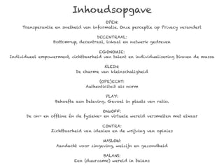Inhoudsopgave
                                        OPEN:
     Transparantie en snelheid van informatie. Onze perceptie op Privacy verandert

                                    DECENTRAAL:
                  Bottom-up, decentraal, lokaal en netwerk gedreven

                                     EGONOMIE:
Individueel empowerment, zichtbaarheid van talent en individualisering binnen de massa

                                        KLEIN:
                            De charme van kleinschaligheid

                                      (OPR)ECHT:
                                Authenticiteit als norm

                                         PLAY:
                   Behoefte aan beleving. Gevoel in plaats van ratio.

                                        ON=OFF:
       De on- en offline én de fysieke- en virtuele wereld versmelten met elkaar

                                       CONTRA:
                 Zichtbaarheid van idealen en de wrijving van opinies

                                      MASLOW:
                   Aandacht voor zingeving, welzijn en gezondheid

                                      BALANS:
                           Een (duurzame) wereld in balans
 