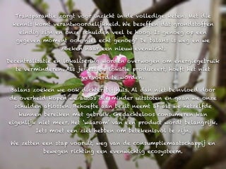 Transparantie zorgt voor inzicht in de volledige keten. Met die
 kennis komt verantwoordelijkheid. We beseffen dat grondstoffen
   eindig zijn en onze schulden veel te hoog. Is genoeg op een
   gegeven moment ook niet echt genoeg? De balans is weg en we
                 zoeken naar een nieuw evenwicht.

Decentralisatie en lokalisering worden overwogen om energiegebruik
  te verminderen. Als je iets op lokatie produceert, hoeft het niet
                        vervoerd te worden.

 Balans zoeken we ook dichter bij huis. Al dan niet beïnvloed door
de overheid kopen we auto’s die minder uitstoten en gaan we onze
  schulden aflossen. Behoefte aan bezit neemt af als we hetzelfde
   kunnen bereiken met gebruik. Gedachteloos consumeren kan
eigenlijk niet meer. Het ‘waarom’ van een product wordt belangrijk.
        Iets moet een ziel hebben om betekenisvol te zijn.

 We zetten een stap vooruit, weg van de consumptiemaatschappij en
           bewegen richting een evenwichtig ecosysteem.
 