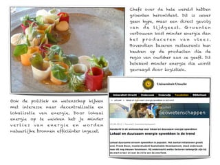Chefs over de hele wereld hebben
                                                groenten herontdekt. Dit is zeker
                                                geen hype, maar een direct gevolg
                                                va n   de   t ij d g e e s t.   Gro e nte n
                                                verbouwen kost minder energie dan
                                                het    pro duceren          van     vlee s.
                                                Bovendien baseren restaurants hun
                                                keuken op de producten die de
                                                regio van oudsher aan ze geeft. Dit
                                                betekent minder energie die wordt
                                                gevraagd door logistiek.




Ook de politiek en wetenschap kijken
met   interesse   naar   decentralisatie   en
lokalisatie   van    energie. Door   lokaal
energie op te wekken heb je minder
verlies    va n     energie   en   worden
natuurlijke bronnen efficiënter ingezet.
 