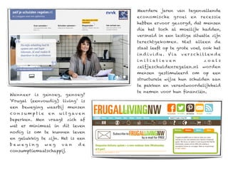 Meerdere jaren van tegenvallende
                                         eco no mische     g roei    en    rece ssie
                                         hebben ervoor gezorgd, dat mensen
                                         die het toch al moeilijk hadden,
                                         versneld in een lastige situatie zijn
                                         terechtgekomen. Niet           alleen     de
                                         staat leeft op te grote voet, ook het
                                         individu. Via          v e r s c h i lle n d e
                                         i n i t i at i eve n                zoals
                                         zelfjeschuldenregelen.nl           worden
                                         mensen gestimuleerd om op een
                                         structurele wijze hun schulden aan
                                         te pakken en verantwoordelijkheid
                                         te nemen voor hun financiën.
Wanneer    is   genoeg,    genoeg?
‘Frugal   (eenvoudig)     living’ is
een   beweging   waarbij    mensen
consumptie        en    u i t g av e n
beperken. Men vraagt zich af
wat er minimaal in dit leven
nodig is om te kunnen leven
en gelukkig te zijn. Het is een
beweging         weg      van     de
consumptiemaatschappij.
 
