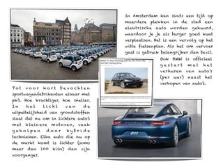 In Amsterdam kan sinds een tijd op
                                             meerdere   plekken    in   de    stad   een
                                             elektrische   auto    worden     gehuurd,
                                             waardoor je je als burger goed kunt
                                             verplaatsen. Het is een vervolg op het
                                             witte fietsenplan. Als het om vervoer
                                             gaat is gebruik belangrijker dan bezit.
                                                            Ook BMW is officieel
                                                            ge s tart        met     het
                                                            ver huren      van     auto’s
                                                            (per    uur)     naast   het
                                                            verkopen van auto’s.
To t   voor      kort      bevo chten
sportwagenfabrikanten elkaar met
pk’s. Hoe krachtiger, hoe sneller.
In     het       licht         van     de
uitputtelijkheid van grondstoffen
slaat dat nu om in lichtere auto’s
m et   k le i n e re   m oto re n,   va ak
geholpen           door        hybride
technieken. Elke auto die nu op
de markt komt is lichter (soms
meer    dan    100     kilo)   dan    zijn
voorganger.
 