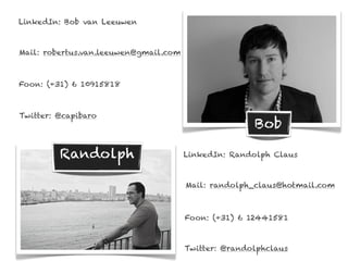 LinkedIn: Bob van Leeuwen



Mail: robertus.van.leeuwen@gmail.com



Foon: (+31) 6 10915818



Twitter: @capibaro
                                                      Bob

         Randolph                      LinkedIn: Randolph Claus



                                       Mail: randolph_claus@hotmail.com



                                       Foon: (+31) 6 12441581



                                       Twitter: @randolphclaus
 
