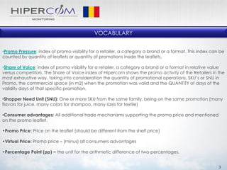 VOCABULARY
•Promo Pressure: index of promo visibility for a retailer, a category a brand or a format. This index can be
counted by quantity of leaflets or quantity of promotions inside the leaflets.
•Share of Voice: index of promo visibility for a retailer, a category a brand or a format in relative value
versus competitors. The Share of Voice index of Hipercom shows the promo activity of the Retailers in the
most exhaustive way, taking into consideration the quantity of promotional operations, SKU’s or SNU in
Promo, the commercial space (in m2) when the promotion was valid and the QUANTITY of days of the
validity days of that specific promotion.
•Shopper Need Unit (SNU): One or more SKU from the same family, being on the same promotion (many
flavors for juice, many colors for shampoo, many sizes for textile)
•Consumer advantages: All additional trade mechanisms supporting the promo price and mentioned
on the promo leaflet.
•Promo Price: Price on the leaflet (should be different from the shelf price)
•Virtual Price: Promo price – (minus) all consumers advantages
•Percentage Point (pp) = the unit for the arithmetic difference of two percentages.
3
 