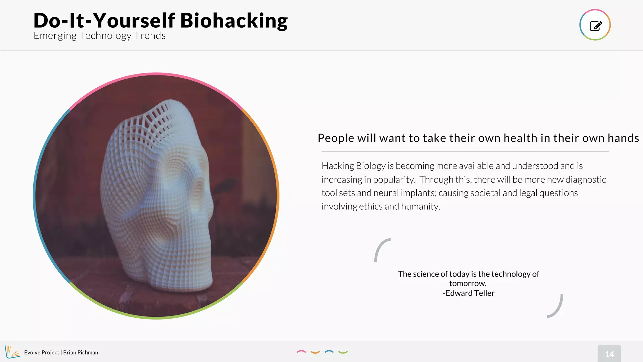 Evolve Project | Brian Pichman
14
Hacking Biology is becoming more available and understood and is
increasing in popularity. Through this, there will be more new diagnostic
tool sets and neural implants; causing societal and legal questions
involving ethics and humanity.
People will want to take their own health in their own hands
Emerging Technology Trends
Do-It-Yourself Biohacking !
The science of today is the technology of
tomorrow.
-Edward Teller
 