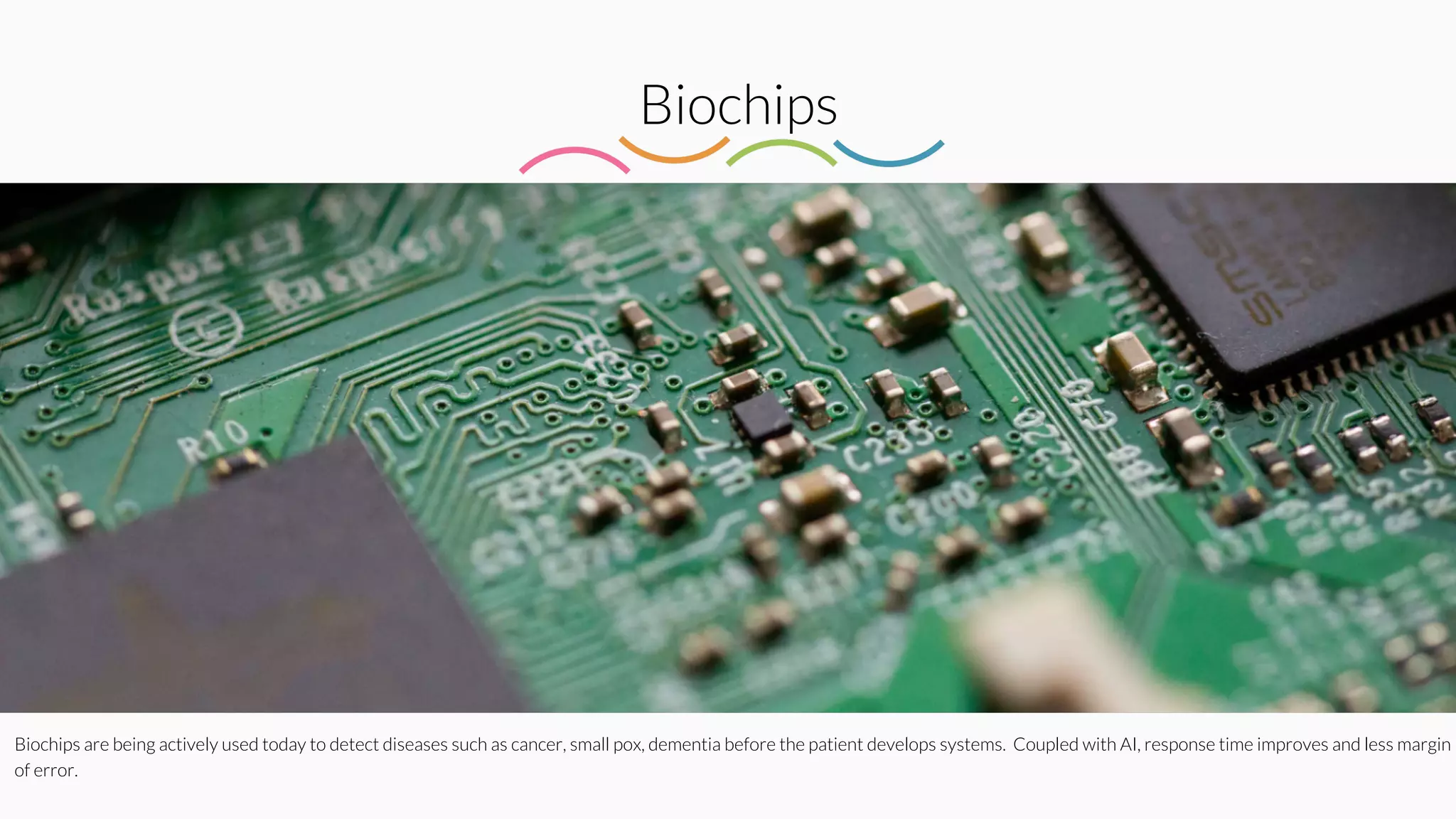 Biochips
Biochips are being actively used today to detect diseases such as cancer, small pox, dementia before the patient develops systems. Coupled with AI, response time improves and less margin
of error.
 