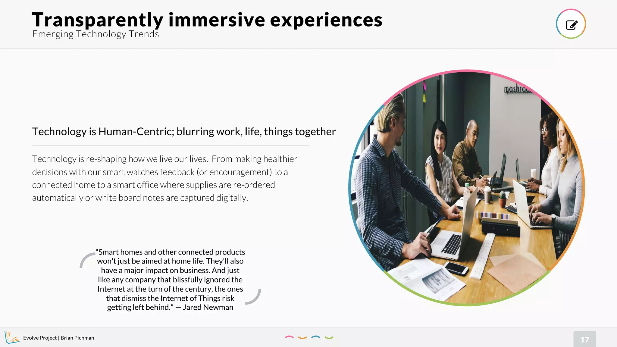 Evolve Project | Brian Pichman
17
Technology is re-shaping how we live our lives. From making healthier
decisions with our smart watches feedback (or encouragement) to a
connected home to a smart office where supplies are re-ordered
automatically or white board notes are captured digitally.
Technology is Human-Centric; blurring work, life, things together
Emerging Technology Trends
Transparently immersive experiences !
"Smart homes and other connected products
won't just be aimed at home life. They'll also
have a major impact on business. And just
like any company that blissfully ignored the
Internet at the turn of the century, the ones
that dismiss the Internet of Things risk
getting left behind." — Jared Newman
 