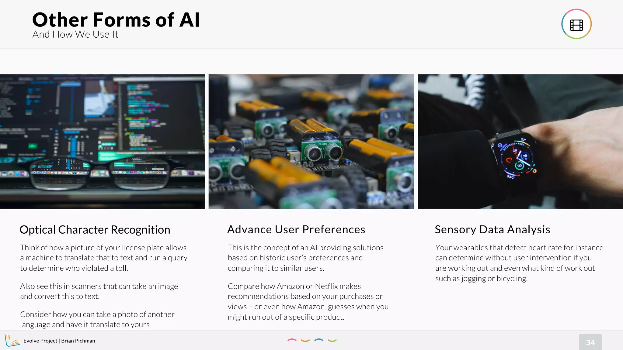 Evolve Project | Brian Pichman
34
And How We Use It
Other Forms of AI !
Optical Character Recognition
Think of how a picture of your license plate allows
a machine to translate that to text and run a query
to determine who violated a toll.
Also see this in scanners that can take an image
and convert this to text.
Consider how you can take a photo of another
language and have it translate to yours
Advance User Preferences
This is the concept of an AI providing solutions
based on historic user’s preferences and
comparing it to similar users.
Compare how Amazon or Netflix makes
recommendations based on your purchases or
views – or even how Amazon guesses when you
might run out of a specific product.
Sensory Data Analysis
Your wearables that detect heart rate for instance
can determine without user intervention if you
are working out and even what kind of work out
such as jogging or bicycling.
 
