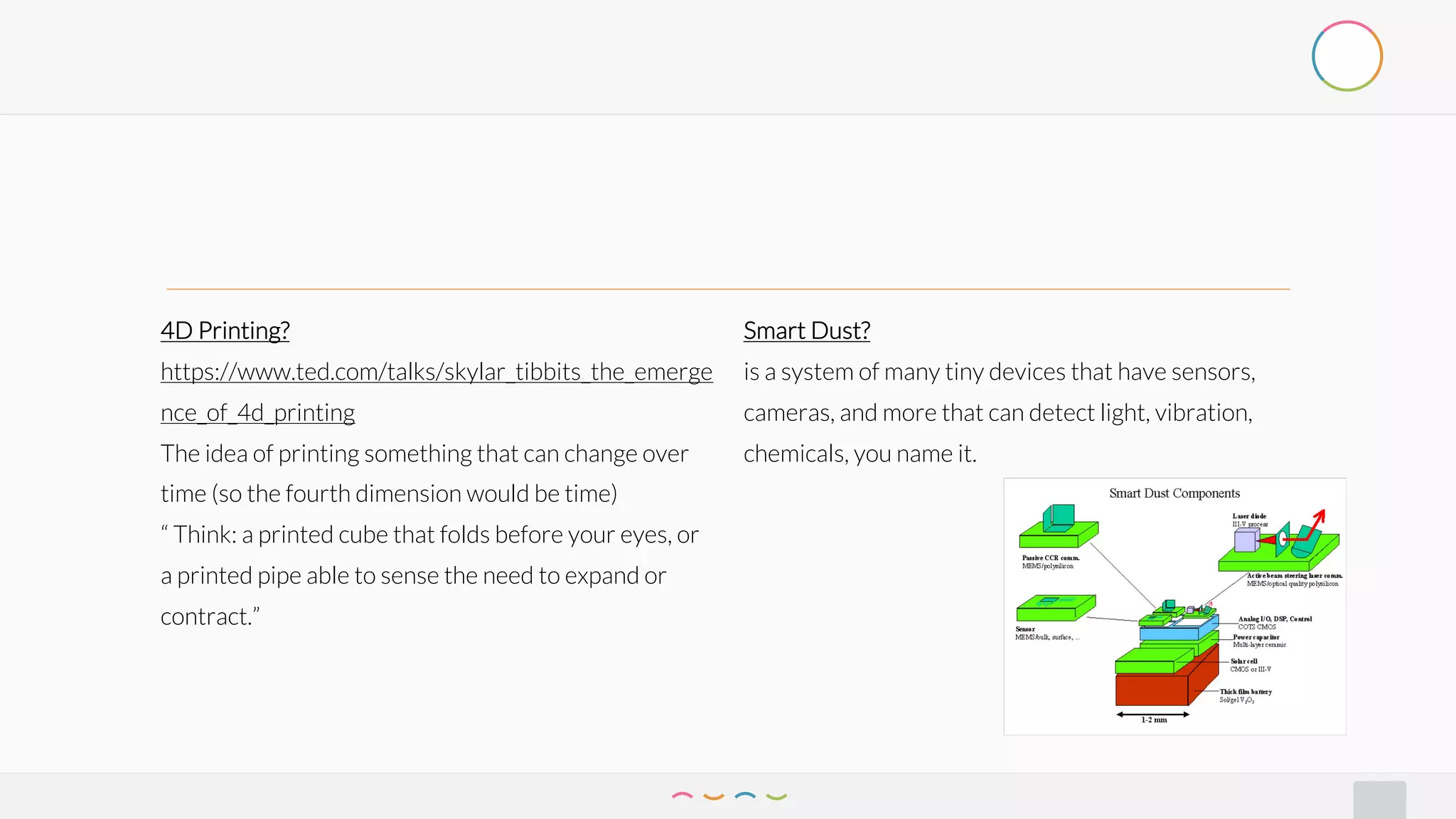 4D Printing?
https://www.ted.com/talks/skylar_tibbits_the_emerge
nce_of_4d_printing
The idea of printing something that can change over
time (so the fourth dimension would be time)
“ Think: a printed cube that folds before your eyes, or
a printed pipe able to sense the need to expand or
contract.”
Smart Dust?
is a system of many tiny devices that have sensors,
cameras, and more that can detect light, vibration,
chemicals, you name it.
 
