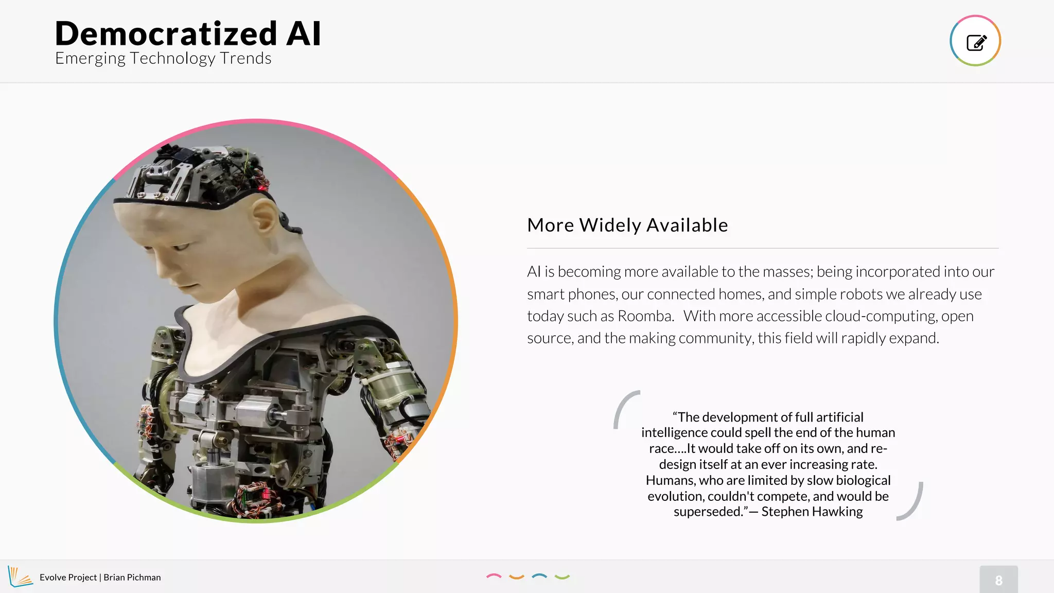 Evolve Project | Brian Pichman
8
AI is becoming more available to the masses; being incorporated into our
smart phones, our connected homes, and simple robots we already use
today such as Roomba. With more accessible cloud-computing, open
source, and the making community, this field will rapidly expand.
More Widely Available
Emerging Technology Trends
Democratized AI !
“The development of full artificial
intelligence could spell the end of the human
race….It would take off on its own, and re-
design itself at an ever increasing rate.
Humans, who are limited by slow biological
evolution, couldn't compete, and would be
superseded.”— Stephen Hawking
 