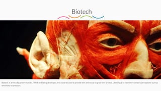 Biotech
Biotech is artificially grown muscles. While still being developed, this could be used to provide skin and tissue to grow over a robot…allowing it to have more sensory perceptions such as
sensitivity to pressure.
 