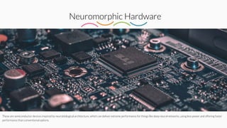 Neuromorphic Hardware
These are semiconductor devices inspired by neurobiological architecture, which can deliver extreme performance for things like deep neural networks, using less power and offering faster
performance than conventional options.
 