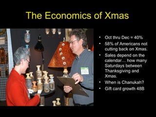 The Economics of Xmas
• Oct thru Dec = 40%
• 58% of Americans not
cutting back on Xmas.
• Sales depend on the
calendar… how many
Saturdays between
Thanksgiving and
Xmas.
• When is Chanukah?
• Gift card growth 48B
 