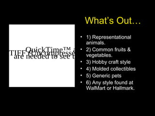 What’s Out…
• 1) Representational
animals.
• 2) Common fruits &
vegetables.
• 3) Hobby craft style
• 4) Molded collectibles
• 5) Generic pets
• 6) Any style found at
WalMart or Hallmark.
QuickTime™ and aTIFF (Uncompressed) decompressorare needed to see this picture.
 