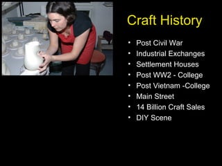 Craft History
• Post Civil War
• Industrial Exchanges
• Settlement Houses
• Post WW2 - College
• Post Vietnam -College
• Main Street
• 14 Billion Craft Sales
• DIY Scene
 