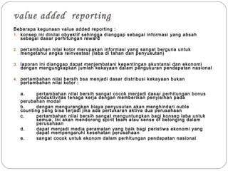 value added reporting
Beberapa kegunaan value added reporting :
1. konsep ini dinilai obyektif sehingga dianggap sebagai informasi yang absah
sebagai dasar perhitungan reward
2. pertambahan nilai kotor merupakan informasi yang sangat berguna untuk
mengetahui angka reinvestasi (laba di tahan dan penyusutan)
3. laporan ini dianggap dapat menjembatani kepentingan akuntansi dan ekonomi
dengan mengungkapkan jumlah kekayaan dalam pengukuran pendapatan nasional
4. pertambahan nilai bersih bsa menjadi dasar distribusi kekayaan bukan
pertambahan nilai kotor :
a. pertambahan nilai bersih sangat cocok menjadi dasar perhitungan bonus
produktivitas tenaga kerja dengan memberikan penyisihan pada
perubahan modal
b. dengan mengurangkan biaya penyusutan akan menghindari ouble
counting yang bisa terjadi jika ada pertukaran aktiva dua perusahaan
c. pertambahan nilai bersih sangat menguntungkan bagi konsep laba untuk
semua. Ini akan mendorong spirit team atau sense of belonging dalam
perusahaan
d. dapat menjadi media peramalan yang baik bagi peristiwa ekonomi yang
dapat mempengaruhi kesehatan perusahaan
e. sangat cocok untuk ekonom dalam perhitungan pendapatan nasional
 