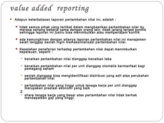 value added reporting
 Adapun keterbatasan laporan pertambahan nilai ini, adalah :
 tidak semua pihak yang terlibat dalam menghasilkan pertambahan nilai itu
merasa senang bekerja sama dengan orang lain, tidak jarang terjadi konflik
sehingga laporan ini justru bisa menimbulkan atau mempertajam konflik
 ada kemungkinan dengan adanya laporan pertambahan nilai ini manajemen
salah tanggap seolah ingin memaksimalisasi pertambahan nilai.
 Kesalahan penafsiran terhadap pertambahan nilai dapat menimbulkan
kepalsuan, seperti :
 kenaikan pertambahan nilai dianggap kenaikan laba
 kenaikan pertambahan nilai per unit dianggap otomatis bermanfaat bagi
pemegang saham
 seolah dianggap bisa mengidentifikasi distribusi yang adil atas perubahan
pertambahan nilai
 pertambahan nilai yang tinggi untuk tenaga kerja per unit dianggap
merupakan prestasi ekonomi yang baik
Z
 share tenaga kerja yang besar atas pertambahan nilai tidak berhak
mendapatkan gaji yang tinggi.
 