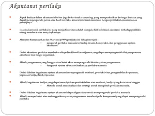 Akuntansi perilaku
 Aspek budaya dalam akuntansi disebut juga behavioral accounting, yang memperhatikan berbagai budaya yang
dapat mempengaruhi peran atau hasil interaksi antara informasi akuntansi dengan perilaku konsumen atau
penyajinya.
 Dalam akuntansi perilaku ini yang menjadi sorotan adalah dampak dari informasi akuntansi terhadap perilaku
orang membaca atau menyiapkannya.
 Menurut Ramanauskas dan Marconi (1989) perilaku ini dibagi menjadi :
o pengaruh perilaku manusia terhadap desain, konstruksi, dan penggunaan system
akuntansi
 Disini akuntansi perilaku membahas sikap dan filosofi manajemen yang dapat mempengaruhi sifat pengawasan
akuntansi dan fungsi organisasi.
 Misal : pengawasan yang longgar atau ketat akan mempengaruhi desain system pengawasan.
o Pengaruh system akunatnsi terhadap perilaku manusia
 Disini dibahas bagaimana system akuntansi mempengaruhi motivasi, produktivitas, pengambilan keputusan,
kepuasan kerja, dan kerja sama.
 Misal : bagaimana budjet yang dapat menciptakan produktivitas atau motivasi, budjet yang ketat atau longgar
o Metode untuk meramalkan dan strategi untuk mengubah perilaku manusia.
 Disini dibahas bagaimana system akuntansi dapat digunakan untuk mempengaruhi perilaku manusia
 Misal : memperketat atau melonggarkan system pengawasan, memberi pola kompensasi yang dapat mempengaruhi
perilaku
 
