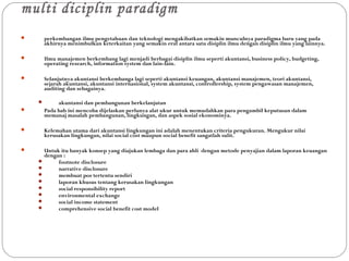 multi diciplin paradigm
 perkembangan ilmu pengetahuan dan teknologi mengakibatkan semakin munculnya paradigma baru yang pada
akhirnya menimbulkan keterkaitan yang semakin erat antara satu disiplin ilmu dengan disiplin ilmu yang lainnya.
 Ilmu manajemen berkembang lagi menjadi berbagai disiplin ilmu seperti akuntansi, business policy, budgeting,
operating research, information system dan lain-lain.
 Selanjutnya akuntansi berkembanga lagi seperti akuntansi keuangan, akuntansi manajemen, teori akuntansi,
sejarah akuntansi, akuntansi internasional, system akuntansi, controllership, system pengawasan manajemen,
auditing dan sebagainya.
 akuntansi dan pembangunan berkelanjutan
 Pada bab ini mencoba dijelaskan perlunya alat ukur untuk memudahkan para pengambil keputusan dalam
memanaj masalah pembangunan, lingkungan, dan aspek sosial ekonominya.
 Kelemahan utama dari akuntansi lingkungan ini adalah menentukan criteria pengukuran. Mengukur nilai
kerusakan lingkungan, nilai social cost maupun social benefit sangatlah sulit.
 Untuk itu banyak konsep yang diajukan lembaga dan para ahli dengan metode penyajian dalam laporan keuangan
dengan :
 footnote disclosure
 narrative disclosure
 membuat pos tertentu sendiri
 laporan khusus tentang kerusakan lingkungan
 social responsibility report
 environmental exchange
 social income statement
 comprehensive social benefit cost model
 