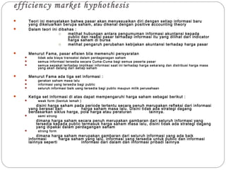 efficiency market hyphothesis
 Teori ini menyatakan bahwa pasar akan menyesuaikan diri dengan setiap informasi baru
yang dikeluarkan berupa saham, atau dikenal dengan positive accounting theory
 Dalam teori ini dibahas :
o melihat hubungan antara pengumuman informasi akuntansi kepada
public dan reaksi pasar terhadap informasi itu yang dilihat dari indicator
harga saham di bursa
o melihat pengaruh perubahan kebijakan akuntansi terhadap harga pasar
 Menurut Fama, pasar efisien bila memenuhi persyaratan
 tidak ada biaya transaksi dalam perdaganagan saham
 semua informasi tersedia secara Cuma-Cuma bagi semua peserta pasar
 semua sepakat terhadap implikasi informasi saat ini terhadap harga sekarang dan distribusi harga masa
yang akan datang dari setiap saham
 Menurut Fama ada tiga set informasi :
 gerakan saham masa lalu
 informasi yang tersedia bagi public
 seluruh informasi baik uang tersedia bagi public maupun milik perusahaan
 Ketiga set informasi di atas dapat mempengaruhi harga saham sebagai berikut :
 weak form (bentuk lemah )
disini harga saham pada periode tertentu secara penuh merupakan refleksi dari informasi
yang berasal dari harga saham masa lalu. Disini tidak ada strategi dagang
berdasarkan siklus harga, pola harga atau peraturan lainnya.
 semi strong
dimana harga saham secara penuh merupakan gambaran dari seluruh informasi yang
tersedia kepada public termasuk harga saham masa lalu, disini tidak ada strategi dagang
yang dipakai dalam perdagangan saham
 strong form
dimana harga saham merupakan gambaran dari seluruh informasi yang ada baik
informasi harga saham yang lalu, informasi yang tersedia untuk public dan informasi
lainnya seperti informasi dari dalam dan informasi pribadi lainnya
 