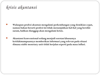 krisis akuntansi
 Walaupun profesi akuntan mengalami perkembangan yang demikian cepat,
namun bukan berarti profesi ini tidak menunjukkan hal-hal yang bersifat
suram, bahkan dianggap akan mengalami krisis.
 Akuntansi konvensional sedang menjadi sorotan khususnya
ketidakmampuannya memberikan informasi yang relevan pada situasi
dimana stable monetary unit tidak berjalan seperti pada masa inflasi.
 