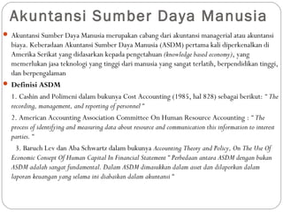 Akuntansi Sumber Daya Manusia
 Akuntansi Sumber Daya Manusia merupakan cabang dari akuntansi managerial atau akuntansi
biaya. Keberadaan Akuntansi Sumber Daya Manusia (ASDM) pertama kali diperkenalkan di
Amerika Serikat yang didasarkan kepada pengetahuan (knowledge based economy), yang
memerlukan jasa teknologi yang tinggi dari manusia yang sangat terlatih, berpendidikan tinggi,
dan berpengalaman
 Definisi ASDM
1. Cashin and Polimeni dalam bukunya Cost Accounting (1985, hal 828) sebagai berikut: “ The
recording, management, and reporting of personnel “
2. American Accounting Association Committee On Human Resource Accounting : “ The
process of identifying and measuring data about resource and communication this information to interest
parties. “
3. Baruch Lev dan Aba Schwartz dalam bukunya Accounting Theory and Policy, On The Use Of
Economic Consept Of Human Capital In Financial Statement “ Perbedaan antara ASDM dengan bukan
ASDM adalah sangat fundamental. Dalam ASDM dimasukkan dalam asset dan dilaporkan dalam
laporan keuangan yang selama ini diabaikan dalam akuntansi “
 