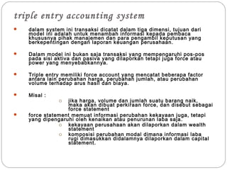 triple entry accounting system
 dalam system ini transaksi dicatat dalam tiga dimensi, tujuan dari
model ini adalah untuk menambah informasi kepada pembaca
khususnya pihak manajemen dan para pengambil keputusan yang
berkepentingan dengan laporan keuangan perusahaan.
 Dalam model ini bukan saja transaksi yang mempengaruhi pos-pos
pada sisi aktiva dan pasiva yang dilaporkan tetapi juga force atau
power yang menyebabkannya.
 Triple entry memiliki force account yang mencatat beberapa factor
antara lain perubahan harga, perubahan jumlah, atau perubahan
volume terhadap arus hasil dan biaya.
 Misal :
o jika harga, volume dan jumlah suatu barang naik,
maka akan dibuat perkiraan force, dan disebut sebagai
force statement
 force statement memuat informasi perubahan kekayaan juga, tetapi
yang dipengaruhi oleh kenaikan atau penurunan laba saja.
o kekayaan perusahaan akan dilaporkan dalam wealth
statement
o komposisi perubahan modal dimana informasi laba
rugi dimasukkan didalamnya dilaporkan dalam capital
statement.
 