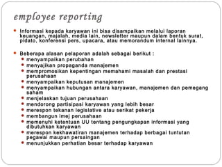 employee reporting
 Informasi kepada karyawan ini bisa disampaikan melalui laporan
keuangan, majalah, media lain, newsletter maupun dalam bentuk surat,
pidato, konferensi pers, upacara, atau memorandum internal lainnya.
 Beberapa alasan pelaporan adalah sebagai berikut :
 menyampaikan perubahan
 menyajikan propaganda manajemen
 mempromosikan kepentingan memahami masalah dan prestasi
perusahaan
 menyampaikan keputusan manajemen
 menyampaikan hubungan antara karyawan, manajemen dan pemegang
saham
 menjelaskan tujuan perusahaan
 mendorong partisipasi karyawan yang lebih besar
 merespon tekanan legislative atau serikat pekerja
 membangun imej perusahaan
 memenuhi ketentuan UU tentang pengungkapan informasi yang
dibutuhkan karyawan
 merespon kekhawatiran manajemen terhadap berbagai tuntutan
pegawai maupun persaingan
 menunjukkan perhatian besar terhadap karyawan
 