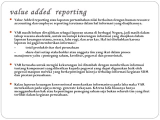 value added reporting
 Value Added reporting atau laporan pertambahan nilai berkaitan dengan human resource
accounting dan employee reporting terutama dalam hal informasi yang disajikannya.
 VAR masih belum diwajibkan sebagai laporan utama di berbagai Negara, jadi masih dalam
tahap wacana akademik, untuk menutupi kekurangan informasi yang disajikan dalam
laporan keuangan utama, neraca, laba rugi, dan arus kas. Hal ini disebabkan karena
laporan ini gagal memberikan informasi :
- total produktivitas dari perusahaan
- share dari setiap stakeholder atau anggota tim yang ikut dalam proses
manajemen yaitu : pemegang saham, kreditur, pegawai dan pemerintah.
 VAR berusaha untuk mengisi kekurangan ini ditambah dengan memberikan informasi
tentang kompensasi yang diberikan kepada pegawai yang dapat digunakan baik oleh
pegawai maupun mereka yang berkepentingan lainnya terhadap informasi kegiatan SDM
dan prestasi perusahaan.
 Kalau laporan keuangan konvensional menekankan informasinya pada laba maka VAR
menekankan pada upaya meng- generate kekayaan. KArena laba biasanya hanya
menggambarkan hak atau kepentingan pemegang saham saja bukan seluruh tim yang ikut
terlibat dalam kegiatan perusahaan.
 