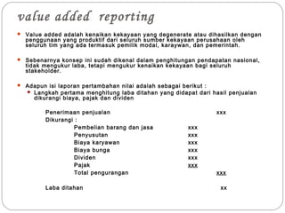 value added reporting
 Value added adalah kenaikan kekayaan yang degenerate atau dihasilkan dengan
penggunaan yang produktif dari seluruh sumber kekayaan perusahaan oleh
seluruh tim yang ada termasuk pemilik modal, karaywan, dan pemerintah.
 Sebenarnya konsep ini sudah dikenal dalam penghitungan pendapatan nasional,
tidak mengukur laba, tetapi mengukur kenaikan kekayaan bagi seluruh
stakeholder.
 Adapun isi laporan pertambahan nilai adalah sebagai berikut :
 Langkah pertama menghitung laba ditahan yang didapat dari hasil penjualan
dikurangi biaya, pajak dan dividen
Penerimaan penjualan xxx
Dikurangi :
Pembelian barang dan jasa xxx
Penyusutan xxx
Biaya karyawan xxx
Biaya bunga xxx
Dividen xxx
Pajak xxx
Total pengurangan xxx
Laba ditahan xx
 