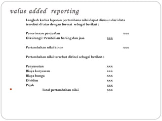 value added reporting
Langkah kedua laporan pertamhana nilai dapat disusun dari data
tersebut di atas dengan format sebagai berikut :
Penerimaan penjualan xxx
Dikurangi : Pembelian barang dan jasa xxx
Pertambahan nilai kotor xxx
Pertambahan nilai tersebut dirinci sebagai berikut :
Penyusutan xxx
Biaya karyawan xxx
Biaya bunga xxx
Dividen xxx
Pajak xxx
 Total pertambahan nilai xxx
 
