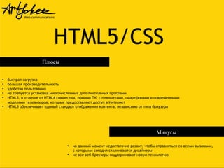 HTML5/CSS
Плюсы
●
●
●
●
●

●

быстрая загрузка
большая производительность
удобство пользования
не требуется установка многочисленных дополнительных программ
HTML5, в отличие от HTML4 совместим, помимо ПК с планшетами, смартфонами и современными
моделями телевизоров, которые предоставляют доступ в Интернет
HTML5 обеспечивает единый стандарт отображения контента, независимо от типа браузера

Минусы
●

●

на данный момент недостаточно развит, чтобы справляться со всеми вызовами,
с которыми сегодня сталкиваются дизайнеры
не все веб-браузеры поддерживают новую технологию

 