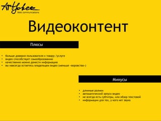 Видеоконтент
Плюсы
●
●
●
●

больше доверия пользователя к товару /услуге
видео способствует самообразованию
качественно можно донести информацию
вы навсегда остаетесь владельцем видео (меньше «воровства»)

Минусы
●
●
●
●

длинные ролики
автоматический запуск видео
не всегда есть субтитры, или обзор текстовой
информации для тех, у кого нет звука

 