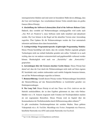 nutzergenerierten Inhalten und sind somit im besonderen Maße davon abhängig, dass
die User sich beteiligen. Aus verschiedenen kleinen Teilen entsteht dann ein großes
Ganzes (Micro-Prinzip).
4. Abschaffung des Software-Lebenszyklus (End of the Software Release Cyle):
Dadurch, dass verstärkt auf Webanwendungen zurückgegriffen wird (siehe auch
„Das Web als Plattform“), muss Software nicht mehr installiert und aktualisiert
werden. Die User können in der Regel auf die aktuellste Version einer Anwendung
zugreifen. Über Updates für die Webanwendungen werden die User automatisch
informiert und können diese dann herunterladen.
5. Leichtgewichtige Programmiersprache (Lightweight Programming Models):
Dieses Prinzip beschäftigt sich damit, dass die sozialen Medien zugrunde gelegten
Technologien nicht nur einfach bedienbar gestaltet sein sollen. Vielmehr ist es auch
wichtig, dass sie von anderen weiterentwickelt und gegebenenfalls verbessert werden
können. Diesbezüglich wird auch von „Hackability“ oder „Remixability“
gesprochen.
6. Anwendungen über die Grenzen einzelner Geräte hinaus: Dieses Prinzip baut
darauf auf, dass die User durch die Webanwendungen nicht mehr auf ihren eigenen
PC beschränkt sind, sondern insbesondere auch mobile Endgeräte benutzen können,
um auf ihre Webanwendungen zugreifen zu können.
7. Benutzerführung: Gemäß diesem Prinzip werden Webanwendungen hinsichtlich
der Benutzerführung auf den Benutzeroberflächen so komfortabel gestaltet wie
Desktopanwendungen.
8. The Long Tail: Dieses Prinzip ist auf eine These von Chris Anderson aus der
Statistik zurückzuführen, der zu dem Ergebnis gekommen ist, dass viele Online-
Händler wie z. B. Amazon insgesamt mehr Umsätze mit Nischenprodukten machen
als mit sogenannten Bestsellern. Dieses Prinzip wird im Kapitel über die
Kommunikation der Werbebotschaften durch Differenzierung näher erläutert.25
Es gibt verschiedene Erscheinungsformen der sozialen Medien. Dazu gehören
Videoportale wie z. B. YouTube, Microblogs wie Twitter, Fotoportale wie Pinterest,
berufliche Netzwerke wie XING und soziale Netzwerke wie Facebook.

25
     Vgl. 4.2 die Ableitungen von Erfolgsfaktoren und Risiken
 