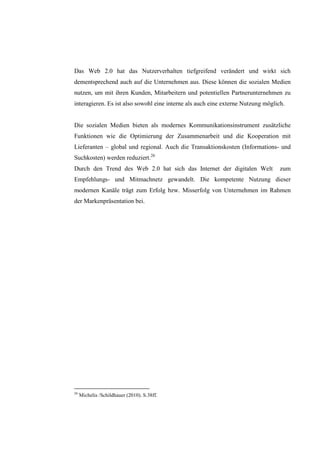 Das Web 2.0 hat das Nutzerverhalten tiefgreifend verändert und wirkt sich
dementsprechend auch auf die Unternehmen aus. Diese können die sozialen Medien
nutzen, um mit ihren Kunden, Mitarbeitern und potentiellen Partnerunternehmen zu
interagieren. Es ist also sowohl eine interne als auch eine externe Nutzung möglich.


Die sozialen Medien bieten als modernes Kommunikationsinstrument zusätzliche
Funktionen wie die Optimierung der Zusammenarbeit und die Kooperation mit
Lieferanten – global und regional. Auch die Transaktionskosten (Informations- und
Suchkosten) werden reduziert.26
Durch den Trend des Web 2.0 hat sich das Internet der digitalen Welt              zum
Empfehlungs- und Mitmachnetz gewandelt. Die kompetente Nutzung dieser
modernen Kanäle trägt zum Erfolg bzw. Misserfolg von Unternehmen im Rahmen
der Markenpräsentation bei.




26
     Michelis /Schildhauer (2010). S.38ff.
 