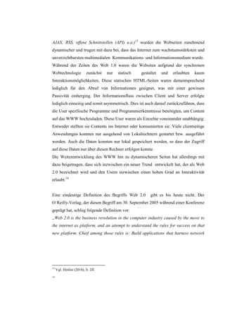 AJAX, RSS, offene Schnittstellen (API) u.a.)13 wurden die Webseiten zunehmend
dynamischer und trugen mit dazu bei, dass das Internet zum wachstumsstärksten und
unverzichtbarsten multimedialen Kommunikations- und Informationsmedium wurde.
Während der Zeiten des Web 1.0 waren die Websiten aufgrund der synchronen
Webtechnologie            zunächst   nur   statisch   gestaltet   und   erlaubten   kaum
Interaktionsmöglichkeiten. Diese statischen HTML-Seiten waren dementsprechend
lediglich für den Abruf von Informationen geeignet, was mit einer gewissen
Passivität einherging. Der Informationsfluss zwischen Client und Server erfolgte
lediglich einseitig und somit asymmetrisch. Dies ist auch darauf zurückzuführen, dass
die User spezfiische Programme und Programmierkenntnisse benötigten, um Content
auf das WWW hochzuladen. Diese User waren als Einzelne voneinander unabhängig:
Entweder stellten sie Contents ins Internet oder konsumierten sie. Viele clientseitige
Anwendungen konnten nur ausgehend von Lokalrechnern gestartet bzw. ausgeführt
werden. Auch die Daten konnten nur lokal gespeichert werden, so dass der Zugriff
auf diese Daten nur über diesen Rechner erfolgen konnte.
Die Weiterentwicklung des WWW hin zu dynamischeren Seiten hat allerdings mit
dazu beigetragen, dass sich inzwischen ein neuer Trend entwickelt hat, der als Web
2.0 bezeichnet wird und den Usern inzwischen einen hohen Grad an Interaktivität
erlaubt.14


Eine eindeutige Definition des Begriffs Web 2.0            gibt es bis heute nicht. Der
O´Reilly-Verlag, der diesen Begriff am 30. September 2005 während einer Konferenz
geprägt hat, schlug folgende Definition vor:
„Web 2.0 is the business revolution in the computer industry caused by the move to
the internet as platform, and an attempt to understand the rules for success on that
new platform. Chief among those rules is: Build applications that harness network




13
     Vgl. Hettler (2010), S. 2ff.
14
 