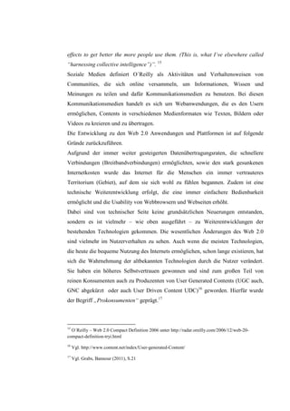 effects to get better the more people use them. (This is, what I´ve elsewhere called
“harnessing collective intelligence”)”. 15
Soziale Medien definiert O´Reilly als Aktivitäten und Verhaltensweisen von
Communities, die sich online versammeln, um Informationen, Wissen und
Meinungen zu teilen und dafür Kommunikationsmedien zu benutzen. Bei diesen
Kommunikationsmedien handelt es sich um Webanwendungen, die es den Usern
ermöglichen, Contents in verschiedenen Medienformaten wie Texten, Bildern oder
Videos zu kreieren und zu übertragen.
Die Entwicklung zu den Web 2.0 Anwendungen und Plattformen ist auf folgende
Gründe zurückzuführen.
Aufgrund der immer weiter gesteigerten Datenübertragungsraten, die schnellere
Verbindungen (Breitbandverbindungen) ermöglichten, sowie den stark gesunkenen
Internetkosten wurde das Internet für die Menschen ein immer vertrauteres
Territorium (Gebiet), auf dem sie sich wohl zu fühlen begannen. Zudem ist eine
technische Weiterentwicklung erfolgt, die eine immer einfachere Bedienbarkeit
ermöglicht und die Usability von Webbrowsern und Webseiten erhöht.
Dabei sind von technischer Seite keine grundsätzlichen Neuerungen entstanden,
sondern es ist vielmehr – wie oben ausgeführt – zu Weiterentwicklungen der
bestehenden Technologien gekommen. Die wesentlichen Änderungen des Web 2.0
sind vielmehr im Nutzerverhalten zu sehen. Auch wenn die meisten Technologien,
die heute die bequeme Nutzung des Internets ermöglichen, schon lange existieren, hat
sich die Wahrnehmung der altbekannten Technologien durch die Nutzer verändert.
Sie haben ein höheres Selbstvertrauen gewonnen und sind zum großen Teil von
reinen Konsumenten auch zu Produzenten von User Generated Contents (UGC auch,
GNC abgekürzt oder auch User Driven Content UDC)16 geworden. Hierfür wurde
der Begriff „Prokonsumenten“ geprägt.17



15
  O´Reilly – Web 2.0 Compact Definition 2006 unter http://radar.oreilly.com/2006/12/web-20-
compact-definition-tryi.html
16
     Vgl. http://www.content.net/index/User-generated-Content/
17
     Vgl. Grabs, Bannour (2011), S.21
 