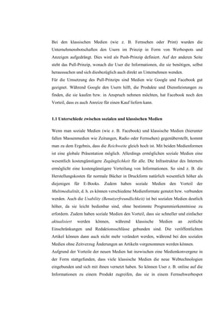 Bei den klassischen Medien (wie z. B. Fernsehen oder Print) wurden die
Unternehmensbotschaften den Usern im Prinzip in Form von Werbespots und
Anzeigen aufgedrängt. Dies wird als Push-Prinzip definiert. Auf der anderen Seite
steht das Pull-Prinzip, wonach die User die Informationen, die sie benötigen, selbst
heraussuchen und sich diesbezüglich auch direkt an Unternehmen wenden.
Für die Umsetzung des Pull-Prinzips sind Medien wie Google und Facebook gut
geeignet. Während Google den Usern hilft, die Produkte und Dienstleistungen zu
finden, die sie kaufen bzw. in Anspruch nehmen möchten, hat Facebook noch den
Vorteil, dass es auch Anreize für einen Kauf liefern kann.


1.1 Unterschiede zwischen sozialen und klassischen Medien

Wenn man soziale Medien (wie z. B. Facebook) und klassische Medien (hierunter
fallen Massenmedien wie Zeitungen, Radio oder Fernsehen) gegenüberstellt, kommt
man zu dem Ergebnis, dass die Reichweite gleich hoch ist. Mit beiden Medienformen
ist eine globale Präsentation möglich. Allerdings ermöglichen soziale Medien eine
wesentlich kostengünstigere Zugänglichkeit für alle. Die Infrastruktur des Internets
ermöglicht eine kostengünstigere Verteilung von Informationen. So sind z. B. die
Herstellungskosten für normale Bücher in Druckform natürlich wesentlich höher als
diejenigen für E-Books. Zudem haben soziale Medien den Vorteil der
Multimedialität, d. h. es können verschiedene Medienformate genutzt bzw. verbunden
werden. Auch die Usability (Benutzerfreundlichkeit) ist bei sozialen Medien deutlich
höher, da sie leicht bedienbar sind, ohne bestimmte Programmierkenntnisse zu
erfordern. Zudem haben soziale Medien den Vorteil, dass sie schneller und einfacher
aktualisiert   werden    können,    während     klassische   Medien   an   zeitliche
Einschränkungen und Redaktionsschlüsse gebunden sind. Die veröffentlichten
Artikel können dann auch nicht mehr verändert werden, während bei den sozialen
Medien ohne Zeitverzug Änderungen an Artikeln vorgenommen werden können.
Aufgrund der Vorteile der neuen Medien hat inzwischen eine Medienkonvergenz in
der Form stattgefunden, dass viele klassische Medien die neue Webtechnologien
eingebunden und sich mit ihnen vernetzt haben. So können User z. B. online auf die
Informationen zu einem Produkt zugreifen, das sie in einem Fernsehwerbespot
 