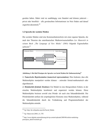 gesehen haben. Dabei sind sie unabhängig vom Standort und können jederzeit –
privat oder beruflich – alle gewünschten Informationen im Netz finden und darauf
zugreifen (dezentral).20


1.2 Sprache der sozialen Medien

Die sozialen Medien sind eine Kommunikationsform mit einer eigenen Sprache, die
nach den Theorien des amerikanischen Medienwissenschaftlers Lev Manovich in
seinem Buch „The Language of New Media“ (2001) folgende Eigenschaften
aufweist:21




Abbildung 1: Die fünf Prinzipen der Sprache von Social Medien für Onlinemarkeitng22

1. Numerische Repräsentation (numerical representation): Dies bedeutet, dass alle
Medienobjekte manipuliert werden können – entweder formal-mathematisch oder
algorithmisch.
2. Modularität (fraktale Struktur): Ein Modul ist eine übergeordnete Einheit, in der
einzelne Medienobjekte kombiniert und organisiert werden können. Diese
Medienobjekte besitzen sowohl eine Primär- als auch eine Sekundäridentität. Die
Primäridentität umfasst die ursprünglichen Elemente eines Medienobjektes, während
die Sekundäridentität durch die Veränderung und Programmierbarkeit der
Medienobjekte entsteht.


20
     Vgl. http://de.wikipedia.org/wiki/Social_Media
21
     Vgl. Manovich (2001), S. 27ff.
22
  http://www.digitale-unternehmung.de/wp-content/uploads/2009/06/online-marketing-
prinzipien_daniel-michelis.gif
 