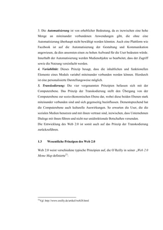 3. Die Automatisierung ist von erheblicher Bedeutung, da es inzwischen eine hohe
Menge         an    miteinander      verbundenen     Anwendungen   gibt,   die   ohne   eine
Automatisierung überhaupt nicht bewältigt werden könnten. Auch eine Plattform wie
Facebook ist auf die Automatisierung der Gestaltung und Kommunikation
angewiesen, da dies ansonsten einen zu hohen Aufwand für die User bedeuten würde.
Innerhalb der Automatisierung werden Medienobjekte so bearbeitet, dass der Zugriff
sowie die Nutzung vereinfacht werden.
4. Variabilität: Dieses Prinzip besagt, dass die inhaltlichen und funktionellen
Elemente eines Moduls variabel miteinander verbunden werden können. Hierdurch
ist eine personalisierte Darstellungsweise möglich.
5. Transkodierung: Die vier vorgenannten Prinzipien befassen sich mit der
Computerebene. Das Prinzip der Transkodierung stellt den Übergang von der
Computerebene zur sozio-ökonomischen Ebene dar, wobei diese beiden Ebenen stark
miteinander verbunden sind und sich gegenseitig beeinflussen. Dementsprechend hat
die Computerebene auch kulturelle Auswirkungen. So erwarten die User, die die
sozialen Medien benutzen und mit ihnen vertraut sind, inzwischen, dass Unternehmen
Dialoge mit ihnen führen und nicht nur unidirektionale Botschaften versenden.
Die Entwicklung des Web 2.0 ist somit auch auf das Prinzip der Transkodierung
zurückzuführen.


1.3        Wesentliche Prinzipen des Web 2.0

Web 2.0 weist verschiedene typische Prinzipien auf, die O´Reilly in seiner „Web 2.0
Meme Map definierte23:




23
     Vgl. http://www.oreilly.de/artikel/web20.html
 