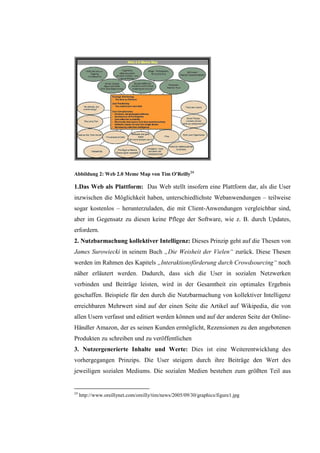 Abbildung 2: Web 2.0 Meme Map von Tim O'Reilly24

1.Das Web als Plattform: Das Web stellt insofern eine Plattform dar, als die User
inzwischen die Möglichkeit haben, unterschiedlichste Webanwendungen – teilweise
sogar kostenlos – herunterzuladen, die mit Client-Anwendungen vergleichbar sind,
aber im Gegensatz zu diesen keine Pflege der Software, wie z. B. durch Updates,
erfordern.
2. Nutzbarmachung kollektiver Intelligenz: Dieses Prinzip geht auf die Thesen von
James Surowiecki in seinem Buch „Die Weisheit der Vielen“ zurück. Diese Thesen
werden im Rahmen des Kapitels „Interaktionsförderung durch Crowdsourcing“ noch
näher erläutert werden. Dadurch, dass sich die User in sozialen Netzwerken
verbinden und Beiträge leisten, wird in der Gesamtheit ein optimales Ergebnis
geschaffen. Beispiele für den durch die Nutzbarmachung von kollektiver Intelligenz
erreichbaren Mehrwert sind auf der einen Seite die Artikel auf Wikipedia, die von
allen Usern verfasst und editiert werden können und auf der anderen Seite der Online-
Händler Amazon, der es seinen Kunden ermöglicht, Rezensionen zu den angebotenen
Produkten zu schreiben und zu veröffentlichen
3. Nutzergenerierte Inhalte und Werte: Dies ist eine Weiterentwicklung des
vorhergegangen Prinzips. Die User steigern durch ihre Beiträge den Wert des
jeweiligen sozialen Mediums. Die sozialen Medien bestehen zum größten Teil aus


24
     http://www.oreillynet.com/oreilly/tim/news/2005/09/30/graphics/figure1.jpg
 