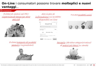 This information is confidential and was prepared by Bain & Company solely for the use of our client; it is not to be relied on by any 3rd party without Bain's prior written consent 17LON Come prosperare nel turb ... peo v3
Evitare di recarsi nel PDV
risparmiando tempo per altre
attività
Evitare trasporto di prodotti
pesanti e ingombranti
Trovare prodotti unici
On-Line i consumatori possono trovare molteplici e nuovi
vantaggi…
Alto livello di
informazioni sul prodotto
disponibili on-line
Percepito (da altre categorie traino)
di prezzi più bassi su canale
E-Commerce3
 