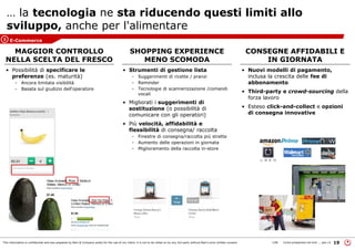 This information is confidential and was prepared by Bain & Company solely for the use of our client; it is not to be relied on by any 3rd party without Bain's prior written consent 19LON Come prosperare nel turb ... peo v3
… la tecnologia ne sta riducendo questi limiti allo
sviluppo, anche per l'alimentare
• Nuovi modelli di pagamento,
inclusa la crescita delle fee di
abbonamento
• Third-party e crowd-sourcing della
forza lavoro
• Esteso click-and-collect e opzioni
di consegna innovative
CONSEGNE AFFIDABILI E
IN GIORNATA
SHOPPING EXPERIENCE
MENO SCOMODA
MAGGIOR CONTROLLO
NELLA SCELTA DEL FRESCO
• Strumenti di gestione lista
- Suggerimenti di ricette / pranzi
- Reminder
- Tecnologie di scannerizzazione /comandi
vocali
• Migliorati i suggerimenti di
sostituzione (o possibilità di
comunicare con gli operatori)
• Più velocità, affidabilità e
flessibilità di consegna/ raccolta
- Finestre di consegna/raccolta più strette
- Aumento delle operazioni in giornata
- Miglioramento della raccolta in-store
• Possibilità di specificare le
preferenze (es. maturità)
- Ancora limitata visibilità
- Basata sul giudizio dell'operatore
E-Commerce3
 