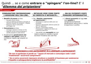 This information is confidential and was prepared by Bain & Company solely for the use of our client; it is not to be relied on by any 3rd party without Bain's prior written consent 23LON Come prosperare nel turb ... peo v3
• Benefici di prezzo on-line:
- Percepito punto prezzo
- Liste pre-definite permettono percepito di
riduzione acquisti non program. / impulso
- Riduzione costi di carburante,
parcheggio, etc
• Convenience on-line:
- Vantaggio assoluto di tempo on-line
- Features on-line come ad esempio il
carrello proposto su base storico
• Accelerazione penetrazione dei
cellulari e dei tablet e tasso di
confidenza rispetto agli acquisti on-
line
• Per i Retailer rappresenta
un'opportunità…:
- Aumentare la copertura delle zone non
presidiate
- Acquisire velocemente ulteriore quota (se
altri non agiscono)
- Attrarre i consumatori tramite
l'innovazione / copertura di clienti con
preferenze specifiche
• … ma anche una necessità per non
vedere erodersi le vendite e quindi
accresce l'incidenza dei costi fissi
Quindi … se e come entrare o "spingere" l'on-line? E' il
"dilemma del prigioniero"
CONSUMATORI INCORAGGIANO
L'ADOZIONE DELL'ON-LINE..
… RETAILER VEDE COME FONTE
DI CRESCITA E NECESSITÀ…
… MA GLI EVIDENTI COSTI
PONGONO INTERROGATIVI
• I ritorni economici ad oggi non
sono positivi e
spingendo/aumentando
penetrazione nell'on-line si rischia
di deprimere il profitto
E-Commerce3
Partecipare o non partecipare? Si è obbligati a partecipare!!
"Se non si partecipa si perde un ""pezzo di mercato e comunque vada i costi
"tradizionali" occorrerà comprimerli"
" Se si entra occorrerà ripensare struttura e modello di business per sostenerne
l'impatto e salvaguardare/migliorare la profittabilità"
 