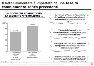 This information is confidential and was prepared by Bain & Company solely for the use of our client; it is not to be relied on by any 3rd party without Bain's prior written consent 3LON Come prosperare nel turb ... peo v3
Il Retail alimentare è impattato da una fase di
cambiamento senza precedenti
“Lavoro da 29 anni e il panorama
del settore sta cambiando così
velocemente come non ha mai
fatto”
“I trend dei canali e dei
comportamenti di acquisto sono
in forte accelerazione”
“I margini dell'Industria verranno
compressi in un modo che non
abbiamo mai visto"
“Siamo all'inizio di un viaggio che
comporta cambiamenti radicali”
% DI CEO CHE CONDIVIDONO
LA SEGUENTE AFFERMAZIONE ...
Fonte: Ricerca Bain
 