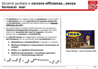 This information is confidential and was prepared by Bain & Company solely for the use of our client; it is not to be relied on by any 3rd party without Bain's prior written consent 32
BOS
Occorre puntare e cercare efficienza…senza
fermarsi mai
Anders Dahlvig -. Former President IKEA
• “L'obiettivo di un negozio Retail è combinare un alto livello
di ispirazione con una esperienza di acquisto piacevole
ed accattivante, puntando allo stesso tempo ad un'elevata
efficienza di costo
• La nostra sfida di sempre è stata bilanciare la (necessaria)
riduzione/salvaguardia dei prezzi a vantaggio dei nostri
clienti con l’aumento dei costi di negozio, puntando
sempre ad un aumento di produttività
• Le attività chiave per raggiungere l'obiettivo di combinare
alti standard con un incremento della produttività sono:
1. Semplificare e standardizzare il negozio e i processi
2. Motivare/integrare il consumatore nel processo di
vendita
3. Enfasi sulla gestione del personale
4. Migliorare gli standard e l'eccellenza operativa
attraverso il benchmarking interno”
Eccellenza
operativa
 
