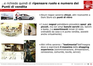 This information is confidential and was prepared by Bain & Company solely for the use of our client; it is not to be relied on by any 3rd party without Bain's prior written consent 36LON Come prosperare nel turb ... peo v3
…e richiede quindi di ripensare ruolo e numero dei
Punti di vendita
• Alcuni negozi saranno chiusi, altri riconvertiti a
Dark Store e/o punti di ritiro
• I nuovi negozi potrebbero prevedere spazi più
piccoli, ma con ampi banchi serviti (es. banchi
e basta..) e assortimenti mirati (il resto
ordinabile da casa o in punto vendita, assistiti
anche virtualmente)
• Altri infine saranno i “testimonial”dell’insegna
dove si esprimerà il massimo della shopping
experience (somministrazione, dimostrazioni,
conoscenza, comunità, novità, servizi)
E-Commerce1
Omni
Channel
 