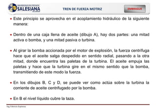 Ing. Fabricio Espinoza
EMBRAGUE
TREN DE FUERZA MOTRIZ
 Este principio se aprovecha en el acoplamiento hidráulico de la siguiente
manera:
 Dentro de una caja llena de aceite (dibujo A), hay dos partes: una mitad
activa o bomba, y una mitad pasiva o turbina.
 Al girar la bomba accionada por el motor de explosión, la fuerza centrífuga
hace que el aceite salga despedido en sentido radial, pasando a la otra
mitad, donde encuentra las paletas de la turbina. El aceite empuja las
paletas y hace que la turbina gire en el mismo sentido que la bomba,
transmitiendo de este modo la fuerza.
 En los dibujos B, C y D, se puede ver como actúa sobre la turbina la
corriente de aceite centrifugado por la bomba.
 En B el nivel líquido cubre la taza.
 