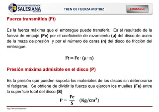 Ing. Fabricio Espinoza
EMBRAGUE
TREN DE FUERZA MOTRIZ
Fuerza transmitida (Ft)
Es la fuerza máxima que el embrague puede transferir. Es el resultado de la
fuerza de empuje (Fe) por el coeficiente de rozamiento (µ) del disco de acero
de la maza de presión y por el número de caras (n) del disco de fricción del
embrague.
Ft = Fe ∙ (µ ∙ n)
Presión máxima admisible en el disco (P)
Es la presión que pueden soporta los materiales de los discos sin deteriorarse
ni fatigarse. Se obtiene de dividir la fuerza que ejercen los muelles (Fe) entre
la superficie total del disco (S)
𝐏 =
𝐅𝐞
𝐒
(𝐊𝐠/𝐜𝐦𝟐)
 